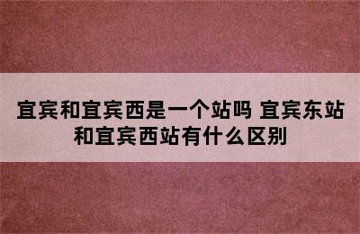 宜宾和宜宾西是一个站吗 宜宾东站和宜宾西站有什么区别